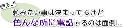 頼みたい事は決まってるけど色んなところに電話するのは面倒…